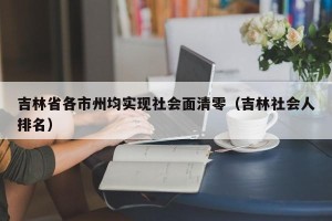 吉林省各市州均实现社会面清零（吉林社会人排名）