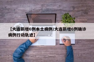 【大连新增6例本土病例/大连新增6例确诊病例行动轨迹】