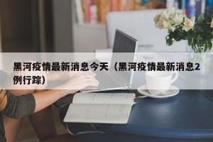 黑河疫情最新消息今天（黑河疫情最新消息2例行踪）
