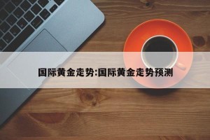 国际黄金走势:国际黄金走势预测