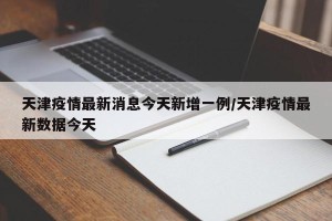 天津疫情最新消息今天新增一例/天津疫情最新数据今天