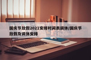 国庆节放假2021安排时间表调休/国庆节放假及调休安排
