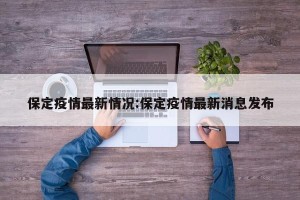 保定疫情最新情况:保定疫情最新消息发布