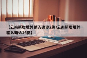 【云南新增境外输入确诊2例/云南新增境外输入确诊16例】