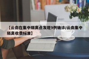 【云南在集中隔离点发现9例确诊/云南集中隔离收费标准】