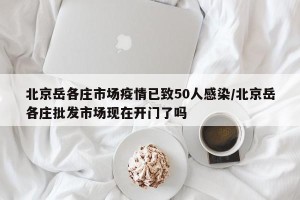 北京岳各庄市场疫情已致50人感染/北京岳各庄批发市场现在开门了吗