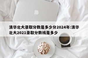 清华北大录取分数是多少分2024年:清华北大2021录取分数线是多少