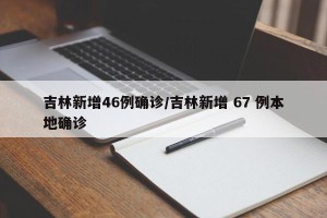 吉林新增46例确诊/吉林新增 67 例本地确诊